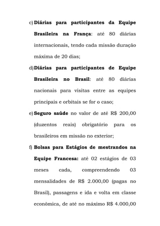 c) Diárias para participantes da Equipe
Brasileira na França: até 80 diárias
internacionais, tendo cada missão duração
máxima de 20 dias;
d)Diárias para participantes de Equipe
Brasileira no Brasil: até 80 diárias
nacionais para visitas entre as equipes
principais e orbitais se for o caso;
e) Seguro saúde no valor de até R$ 200,00
(duzentos reais) obrigatório para os
brasileiros em missão no exterior;
f) Bolsas para Estágios de mestrandos na
Equipe Francesa: até 02 estágios de 03
meses cada, compreendendo 03
mensalidades de R$ 2.000,00 (pagas no
Brasil), passagens e ida e volta em classe
econômica, de até no máximo R$ 4.000,00
 