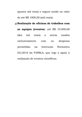 (quatro mil reais) e seguro saúde no valor
de até R$ 1000,00 (mil reais);
g) Realização de oficinas de trabalhos com
as equipes (eventos): até R$ 10.000,00
(dez mil reais) a serem usados
exclusivamente com as despesas
permitidas na Instrução Normativa
03/2010 da FAPBLA, que rege o apoio à
realização de eventos científicos;
 