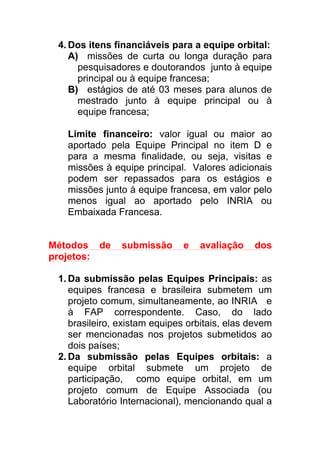4. Dos itens financiáveis para a equipe orbital:
A) missões de curta ou longa duração para
pesquisadores e doutorandos junto à equipe
principal ou à equipe francesa;
B) estágios de até 03 meses para alunos de
mestrado junto à equipe principal ou à
equipe francesa;
Limite financeiro: valor igual ou maior ao
aportado pela Equipe Principal no item D e
para a mesma finalidade, ou seja, visitas e
missões à equipe principal. Valores adicionais
podem ser repassados para os estágios e
missões junto à equipe francesa, em valor pelo
menos igual ao aportado pelo INRIA ou
Embaixada Francesa.
Métodos de submissão e avaliação dos
projetos:
1. Da submissão pelas Equipes Principais: as
equipes francesa e brasileira submetem um
projeto comum, simultaneamente, ao INRIA e
à FAP correspondente. Caso, do lado
brasileiro, existam equipes orbitais, elas devem
ser mencionadas nos projetos submetidos ao
dois países;
2. Da submissão pelas Equipes orbitais: a
equipe orbital submete um projeto de
participação, como equipe orbital, em um
projeto comum de Equipe Associada (ou
Laboratório Internacional), mencionando qual a
 
