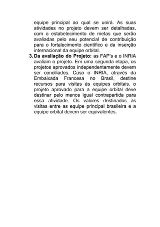equipe principal ao qual se unirá. As suas
atividades no projeto devem ser detalhadas,
com o estabelecimento de metas que serão
avaliadas pelo seu potencial de contribuição
para o fortalecimento científico e da inserção
internacional da equipe orbital.
3. Da avaliação do Projeto: as FAP’s e o INRIA
avaliam o projeto. Em uma segunda etapa, os
projetos aprovados independentemente devem
ser conciliados. Caso o INRIA, através da
Embaixada Francesa no Brasil, destine
recursos para visitas às equipes orbitais, o
projeto aprovado para a equipe orbital deve
destinar pelo menos igual contrapartida para
essa atividade. Os valores destinados às
visitas entre as equipe principal brasileira e a
equipe orbital devem ser equivalentes.
 