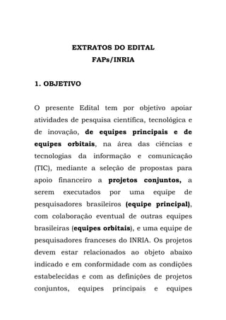 EXTRATOS DO EDITAL
FAPs/INRIA
1. OBJETIVO
O presente Edital tem por objetivo apoiar
atividades de pesquisa científica, tecnológica e
de inovação, de equipes principais e de
equipes orbitais, na área das ciências e
tecnologias da informação e comunicação
(TIC), mediante a seleção de propostas para
apoio financeiro a projetos conjuntos, a
serem executados por uma equipe de
pesquisadores brasileiros (equipe principal),
com colaboração eventual de outras equipes
brasileiras (equipes orbitais), e uma equipe de
pesquisadores franceses do INRIA. Os projetos
devem estar relacionados ao objeto abaixo
indicado e em conformidade com as condições
estabelecidas e com as definições de projetos
conjuntos, equipes principais e equipes
 