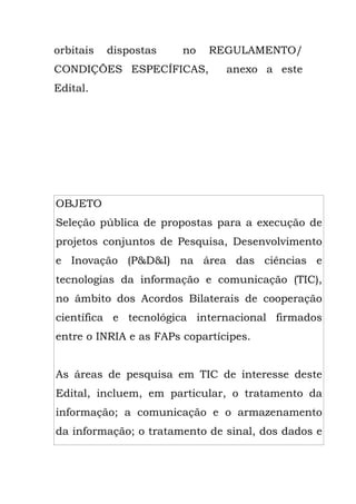 orbitais dispostas no REGULAMENTO/
CONDIÇÕES ESPECÍFICAS, anexo a este
Edital.
OBJETO
Seleção pública de propostas para a execução de
projetos conjuntos de Pesquisa, Desenvolvimento
e Inovação (P&D&I) na área das ciências e
tecnologias da informação e comunicação (TIC),
no âmbito dos Acordos Bilaterais de cooperação
científica e tecnológica internacional firmados
entre o INRIA e as FAPs copartícipes.
As áreas de pesquisa em TIC de interesse deste
Edital, incluem, em particular, o tratamento da
informação; a comunicação e o armazenamento
da informação; o tratamento de sinal, dos dados e
 