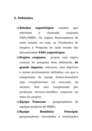 2. Definições
a)Estados copartícipes: estados que
aderiram à chamada conjunta
FAPs/INRIA. Os órgãos financiadores de
cada estado, ou seja, as Fundações de
Amparo à Pesquisa de cada estado são
denominadas FAPs copartícipes;
b)Projeto conjunto: projeto com objeto
comum de pesquisa bem delineado, de
grande impacto, relevante, com objetivos
e metas precisamente definidos, em que a
composição da equipe franco-brasileira
seja complementar na execução do
mesmo, fato este comprovado por
produção técnica-científica conjunta no
tema do projeto;
c) Equipe Francesa: : pesquisadores de
equipes-projetos do INRIA;
d)Equipe Brasileira Principal:
pesquisadores vinculados a instituições
 