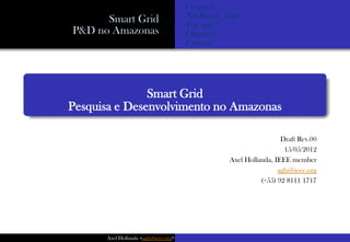 O que é?
      Smart Grid                      No Brasil, hoje
                                      Por quê?
P&D no Amazonas                       Objetivo
                                      Como?




               Smart Grid
Pesquisa e Desenvolvimento no Amazonas

                                                                   Draft Rev.00
                                                                    15/05/2012
                                                  Axel Hollanda, IEEE member
                                                                  aghi@ieee.org
                                                            (+55) 92 8111 1717




      Axel Hollanda <aghi@ieee.org>
 