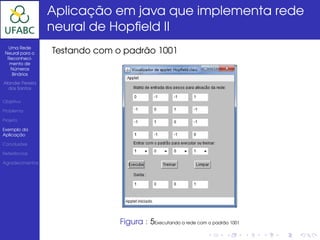 Aplicação em java que implementa rede
                  neural de Hopﬁeld II
  Uma Rede
 Neural para o    Testando com o padrão 1001
  Reconheci-
   mento de
   Números
    Binários

Alander Pereira
  dos Santos


Objetivo

Problema

Projeto

Exemplo da
Aplicação

Conclusões

Referências

Agradecimentos




                                Figura : 5Executando a rede com o padrão 1001
 