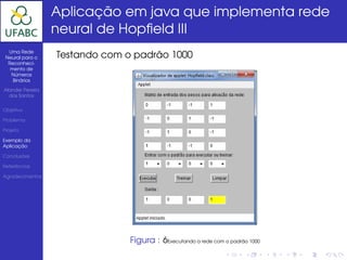 Aplicação em java que implementa rede
                  neural de Hopﬁeld III
  Uma Rede
 Neural para o    Testando com o padrão 1000
  Reconheci-
   mento de
   Números
    Binários

Alander Pereira
  dos Santos


Objetivo

Problema

Projeto

Exemplo da
Aplicação

Conclusões

Referências

Agradecimentos




                                Figura : 6Executando a rede com o padrão 1000
 