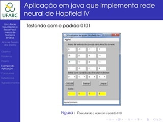 Aplicação em java que implementa rede
                  neural de Hopﬁeld IV
  Uma Rede
 Neural para o    Testando com o padrão 0101
  Reconheci-
   mento de
   Números
    Binários

Alander Pereira
  dos Santos


Objetivo

Problema

Projeto

Exemplo da
Aplicação

Conclusões

Referências

Agradecimentos




                                Figura : 7Executando a rede com o padrão 0101
 