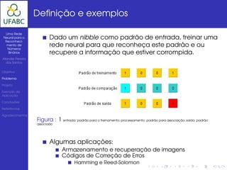 Deﬁnição e exemplos

  Uma Rede
 Neural para o
  Reconheci-
                         Dado um nibble como padrão de entrada, treinar uma
   mento de
   Números
                         rede neural para que reconheça este padrão e ou
    Binários             recupere a informação que estiver corrompida.
Alander Pereira
  dos Santos


Objetivo

Problema

Projeto

Exemplo da
Aplicação

Conclusões

Referências

Agradecimentos
                  Figura : 1 entrada: padrão para o treinamento; processamento: padrão para associação; saída: padrão
                  associado




                         Algumas aplicações:
                                Armazenamento e recuperação de imagens
                                Códigos de Correção de Erros
                                       Hamming e Reed-Solomon
 
