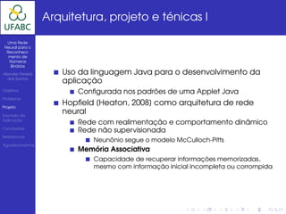 Arquitetura, projeto e ténicas I

  Uma Rede
 Neural para o
  Reconheci-
   mento de
   Números
    Binários

Alander Pereira      Uso da linguagem Java para o desenvolvimento da
  dos Santos
                     aplicação
Objetivo                Conﬁgurada nos padrões de uma Applet Java
Problema

Projeto
                     Hopﬁeld [Heaton, 2008] como arquitetura de rede
Exemplo da
                     neural
Aplicação
                        Rede com realimentação e comportamento dinâmico
Conclusões
                        Rede não supervisionada
Referências
                            Neunônio segue o modelo McCulloch-Pitts
Agradecimentos
                        Memória Associativa
                            Capacidade de recuperar informações memorizadas,
                            mesmo com informação inicial incompleta ou corrompida
 
