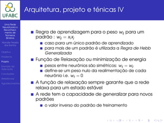 Arquitetura, projeto e ténicas IV

  Uma Rede
 Neural para o
  Reconheci-
   mento de          Regra de aprendizagem para o peso wij para um
   Números
    Binários         padrão : wij = xi xj
Alander Pereira
  dos Santos
                        caso para um único padrão de aprendizado
                        para mais de um padrão é utilizada a Regra de Hebb
Objetivo
                        Generalizada
Problema

Projeto
                     Função de Relaxação ou minimização de energia
Exemplo da              pesos entre neurônios são simétricos: wij = wji
Aplicação
                        deﬁne-se um peso nulo da realimentação de cada
Conclusões
                        neurônio i.e. wii = 0
Referências

Agradecimentos       A função de relaxação sempre garante que a rede
                     relaxa para um estado estável
                     A rede tem a capacidade de generalizar para novos
                     padrões
                        o valor inverso do padrão de treinamento
 