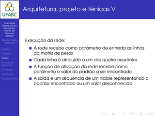 Arquitetura, projeto e ténicas V

  Uma Rede
 Neural para o
  Reconheci-
   mento de
   Números
    Binários

Alander Pereira
  dos Santos
                  Execução da rede:
Objetivo             A rede recebe como parâmetro de entrada as linhas
Problema             da matriz de pesos
Projeto

Exemplo da
                     Cada linha é atribuída a um dos quatro neurônios
Aplicação
                     A função de ativação da rede recebe como
Conclusões

Referências
                     parâmetro o valor do padrão a ser encontrado
Agradecimentos       A saída é um sequência de um nibble representando o
                     padrão encontrado ou um valor desconhecido.
 