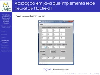 Aplicação em java que implementa rede
                  neural de Hopﬁeld I
  Uma Rede
 Neural para o    Treinamento da rede
  Reconheci-
   mento de
   Números
    Binários

Alander Pereira
  dos Santos


Objetivo

Problema

Projeto

Exemplo da
Aplicação

Conclusões

Referências

Agradecimentos




                                    Figura : 4Treinamento da rede
 