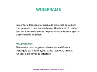 WIREFRAME	
  
Sua	
  própria	
  tradução	
  (armação	
  de	
  arame)	
  já	
  deixa	
  bem	
  
transparente	
  o	
  que	
  é	
  o	
  wireframe.	
  Geralmente	
  é	
  criado	
  
sem	
  cor	
  e	
  com	
  elementos	
  simples	
  visando	
  mostrar	
  apenas	
  
o	
  essencial	
  da	
  interface.	
  
 
PARA QUE SERVEM?
São	
  usados	
  parar	
  organizar	
  elementos	
  e	
  deﬁner	
  a	
  
hierarquia	
  das	
  informações,	
  validar	
  junto	
  ao	
  Gme	
  as	
  
funcões	
  e	
  objeGvos	
  da	
  interface.	
  
DIEGO MARTIM MORAES | UX - UI DESIGN / MÉTODOS |
 