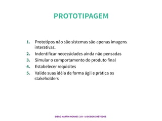 PROTOTIPAGEM	
  
1.  Prototipos não são sistemas são apenas imagens
interativas.
2.  Indentificar necessidades ainda não pensadas
3.  Simular o comportamento do produto final
4.  Estabelecer requisites
5.  Valide suas idéia de forma ágil e prática os
stakeholders
DIEGO MARTIM MORAES | UX - UI DESIGN / MÉTODOS |
 