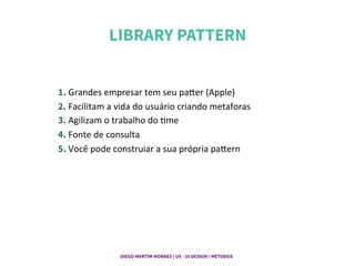 LIBRARY PATTERN	
  
1. Grandes	
  empresar	
  tem	
  seu	
  paPer	
  (Apple)	
  
2. Facilitam	
  a	
  vida	
  do	
  usuário	
  criando	
  metaforas	
  
3. Agilizam	
  o	
  trabalho	
  do	
  Gme	
  
4. Fonte	
  de	
  consulta	
  
5. Você	
  pode	
  construiar	
  a	
  sua	
  própria	
  paPern	
  
DIEGO MARTIM MORAES | UX - UI DESIGN / MÉTODOS |
 