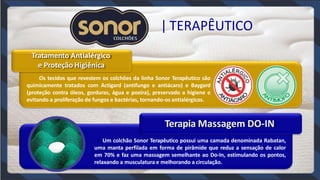 Tratamento Antialérgico
e Proteção Higiênica
Os tecidos que revestem os colchôes da linha Sonor Terapêutico são
quimicamente tratados com Actigard (antifungo e antiácaro) e Baygard
(proteção contra óleos, gorduras, água e poeira), preservado a higiene e
evitando a proliferação de fungos e bactérias, tornando-os antialérgicos.
Terapia Massagem DO-IN
Um colchão Sonor Terapêutico possui uma camada denominada Rabatan,
uma manta perfilada em forma de pirâmide que reduz a sensação de calor
em 70% e faz uma massagem semelhante ao Do-In, estimulando os pontos,
relaxando a musculatura e melhorando a circulação.
| TERAPÊUTICO
 
