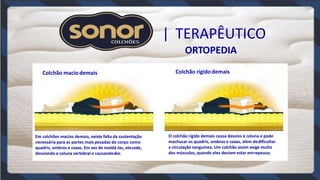 | TERAPÊUTICO
ORTOPEDIA
Colchão maciodemais Colchão rígidodemais
Em colchões macios demais, existe falta da sustentação
necessária para as partes mais pesadas do corpo como
quadris, ombros e coxas. Em vez de moldá-las, elecede,
desviando a coluna vertebral e causandodor.
O colchão rígido demais causa desvios à coluna e pode
machucar os quadris, ombros e coxas, além dedificultar
a circulação sanguínea. Um colchão assim exige muito
dos músculos, quando eles deviam estar emrepouso.
 