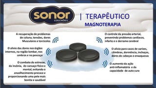 | TERAPÊUTICO
MAGNOTERAPIA
A recuperaçãode problemas
de coluna, tensões, dores
Musculares e torcicolos
O alívio das dores nosórgãos
internos, na região lombar, nos
ombros e no pescoço
O combate do estresse,
da insônia, do cansaço físicoe
mental, evitando o
envelhecimento precoce e
proporcionando uma pele mais
bonita e saudável
O controle da pressão arterial,
prevenindo problemas cardíacos,
infarto e o derrame cerebral
O alívio para casos de varizes,
câimbras, dormência, inchaços,
dores de cabeças e enxaquecas
O aumento da ação
anti-inflamatória e da
capacidade de autocura
 
