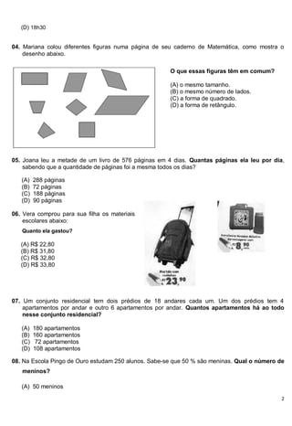 2
(D) 18h30
04. Mariana colou diferentes figuras numa página de seu caderno de Matemática, como mostra o
desenho abaixo.
05. Joana leu a metade de um livro de 576 páginas em 4 dias. Quantas páginas ela leu por dia,
sabendo que a quantidade de páginas foi a mesma todos os dias?
(A) 288 páginas
(B) 72 páginas
(C) 188 páginas
(D) 90 páginas
06. Vera comprou para sua filha os materiais
escolares abaixo:
07. Um conjunto residencial tem dois prédios de 18 andares cada um. Um dos prédios tem 4
apartamentos por andar e outro 6 apartamentos por andar. Quantos apartamentos há ao todo
nesse conjunto residencial?
(A) 180 apartamentos
(B) 160 apartamentos
(C) 72 apartamentos
(D) 108 apartamentos
08. Na Escola Pingo de Ouro estudam 250 alunos. Sabe-se que 50 % são meninas. Qual o número de
meninos?
(A) 50 meninos
Quanto ela gastou?
(A) R$ 22,80
(B) R$ 31,80
(C) R$ 32,80
(D) R$ 33,80
O que essas figuras têm em comum?
(A) o mesmo tamanho.
(B) o mesmo número de lados.
(C) a forma de quadrado.
(D) a forma de retângulo.
 