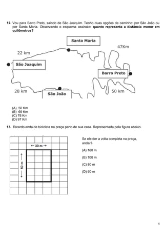 4
12. Vou para Barro Preto, saindo de São Joaquim. Tenho duas opções de caminho: por São João ou
por Santa Maria. Observando o esquema assinale: quanto representa a distância menor em
quilômetros?
(A) 50 Km
(B) 69 Km
(C) 78 Km
(D) 97 Km
13. Ricardo anda de bicicleta na praça perto de sua casa. Representada pela figura abaixo.
Se ele der a volta completa na praça,
andará
(A) 160 m
(B) 100 m
(C) 80 m
(D) 60 m
 