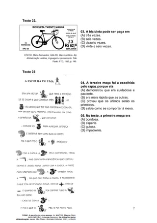 2
Texto 02.
03. A bicicleta pode ser paga em
(A) três vezes.
(B) seis vezes.
(C) dezoito vezes.
(D) vinte e seis vezes.
Texto 03
04. A terceira moça foi a escolhida
pelo rapaz porque ela
(A) demonstrou que era cuidadosa e
paciente.
(B) era mais rápida que as outras.
(C) provou que os últimos serão os
primeiros.
(D) sabia como se comportar à mesa.
05. No texto, a primeira moça era
(A) bondosa.
(B) esperta.
(C) gulosa.
(D) impaciente.
 