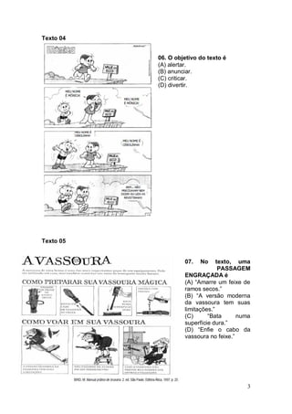 3
Texto 04
06. O objetivo do texto é
(A) alertar.
(B) anunciar.
(C) criticar.
(D) divertir.
Texto 05
07. No texto, uma
PASSAGEM
ENGRAÇADA é
(A) “Amarre um feixe de
ramos secos.”
(B) “A versão moderna
da vassoura tem suas
limitações.”
(C) “Bata numa
superfície dura.”
(D) “Enfie o cabo da
vassoura no feixe.”
 