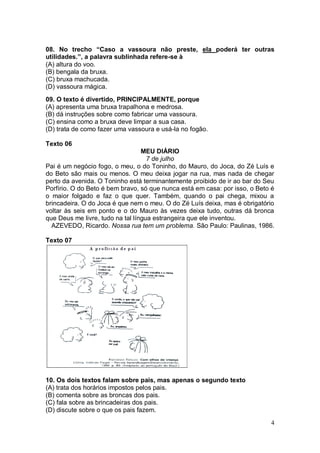 4
08. No trecho “Caso a vassoura não preste, ela poderá ter outras
utilidades.”, a palavra sublinhada refere-se à
(A) altura do voo.
(B) bengala da bruxa.
(C) bruxa machucada.
(D) vassoura mágica.
09. O texto é divertido, PRINCIPALMENTE, porque
(A) apresenta uma bruxa trapalhona e medrosa.
(B) dá instruções sobre como fabricar uma vassoura.
(C) ensina como a bruxa deve limpar a sua casa.
(D) trata de como fazer uma vassoura e usá-la no fogão.
Texto 06
MEU DIÁRIO
7 de julho
Pai é um negócio fogo, o meu, o do Toninho, do Mauro, do Joca, do Zé Luís e
do Beto são mais ou menos. O meu deixa jogar na rua, mas nada de chegar
perto da avenida. O Toninho está terminantemente proibido de ir ao bar do Seu
Porfírio. O do Beto é bem bravo, só que nunca está em casa: por isso, o Beto é
o maior folgado e faz o que quer. Também, quando o pai chega, mixou a
brincadeira. O do Joca é que nem o meu. O do Zé Luís deixa, mas é obrigatório
voltar às seis em ponto e o do Mauro às vezes deixa tudo, outras dá bronca
que Deus me livre, tudo na tal língua estrangeira que ele inventou.
AZEVEDO, Ricardo. Nossa rua tem um problema. São Paulo: Paulinas, 1986.
Texto 07
10. Os dois textos falam sobre pais, mas apenas o segundo texto
(A) trata dos horários impostos pelos pais.
(B) comenta sobre as broncas dos pais.
(C) fala sobre as brincadeiras dos pais.
(D) discute sobre o que os pais fazem.
 