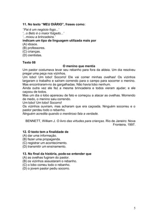 5
11. No texto “MEU DIÁRIO”, frases como:
‘’Pai é um negócio fogo...’
‘...o Beto é o maior folgado...’
‘...mixou a brincadeira.’
indicam um tipo de linguagem utilizada mais por
(A) idosos.
(B) professores.
(C) crianças.
(D) cientistas.
Texto 08
O menino que mentia
Um pastor costumava levar seu rebanho para fora da aldeia. Um dia resolveu
pregar uma peça nos vizinhos.
Um lobo! Um lobo! Socorro! Ele vai comer minhas ovelhas! Os vizinhos
largaram o trabalho e saíram correndo para o campo para socorrer o menino.
Mas encontraram-no às gargalhadas. Não havia lobo nenhum.
Ainda outra vez ele fez a mesma brincadeira e todos vieram ajudar; e ele
caçoou de todos.
Mas um dia o lobo apareceu de fato e começou a atacar as ovelhas. Morrendo
de medo, o menino saiu correndo.
Um lobo! Um lobo! Socorro!
Os vizinhos ouviram, mas acharam que era caçoada. Ninguém socorreu e o
pastor perdeu todo o rebanho.
Ninguém acredita quando o mentiroso fala a verdade.
BENNETT, William J. O livro das virtudes para crianças. Rio de Janeiro: Nova
Fronteira, 1997.
12. O texto tem a finalidade de
(A) dar uma informação.
(B) fazer uma propaganda.
(C) registrar um acontecimento.
(D) transmitir um ensinamento.
13. No final da história, pode-se entender que
(A) as ovelhas fugiram do pastor.
(B) os vizinhos assustaram o rebanho.
(C) o lobo comeu todo o rebanho.
(D) o jovem pastor pediu socorro.
 