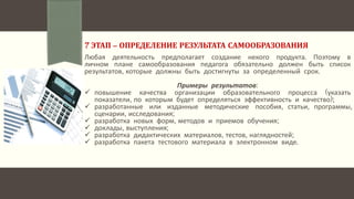 7 ЭТАП – ОПРЕДЕЛЕНИЕ РЕЗУЛЬТАТА САМООБРАЗОВАНИЯ
Любая деятельность предполагает создание некого продукта. Поэтому в
личном плане самообразования педагога обязательно должен быть список
результатов, которые должны быть достигнуты за определенный срок.
Примеры результатов:
 повышение качества организации образовательного процесса (указать
показатели, по которым будет определяться эффективность и качество);
 разработанные или изданные методические пособия, статьи, программы,
сценарии, исследования;
 разработка новых форм, методов и приемов обучения;
 доклады, выступления;
 разработка дидактических материалов, тестов, наглядностей;
 разработка пакета тестового материала в электронном виде.
 
