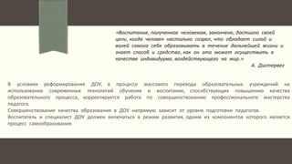 Автор: Павлова О.В., заместитель заведующего по воспитательной и методической работе МБДОУ детского
сада комбинированного вида № 539.
«Воспитание, полученное человеком, закончено, достигло своей
цели, когда человек настолько созрел, что обладает силой и
волей самого себя образовывать в течение дальнейшей жизни и
знает способ и средства, как он это может осуществить в
качестве индивидуума, воздействующего на мир.»
А. Дистервег
В условиях реформирования ДОУ, в процессе массового перехода образовательных учреждений на
использование современных технологий обучения и воспитания, способствующих повышению качества
образовательного процесса, корректируется работа по совершенствованию профессионального мастерства
педагога.
Совершенствование качества образования в ДОУ напрямую зависит от уровня подготовки педагогов.
Воспитатель и специалист ДОУ должен включаться в режим развития, одним из компонентов которого является
процесс самообразования.
 