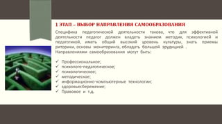1 ЭТАП – ВЫБОР НАПРАВЛЕНИЯ САМООБРАЗОВАНИЯ
Специфика педагогической деятельности такова, что для эффективной
деятельности педагог должен владеть знанием методик, психологией и
педагогикой, иметь общий высокий уровень культуры, знать приемы
риторики, основы мониторинга, обладать большой эрудицией .
Направлениями самообразования могут быть:
 Профессиональное;
 психолого-педагогическое;
 психологическое;
 методическое;
 информационно-компьютерные технологии;
 здоровьесбережение;
 Правовое и т.д.
 
