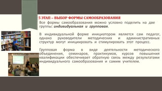 5 ЭТАП – ВЫБОР ФОРМЫ САМООБРАЗОВАНИЯ
Все формы самообразования можно условно поделить на две
группы: индивидуальная и групповая.
В индивидуальной форме инициатором является сам педагог,
однако руководители методических и административных
структур могут инициировать и стимулировать этот процесс.
Групповая форма в виде деятельности методического
объединения, семинаров, практикумов, курсов повышения
квалификации обеспечивает обратную связь между результатами
индивидуального самообразования и самим учителем.
 