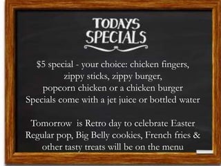 $5 special - your choice: chicken fingers,
zippy sticks, zippy burger,
popcorn chicken or a chicken burger
Specials come with a jet juice or bottled water
Tomorrow is Retro day to celebrate Easter
Regular pop, Big Belly cookies, French fries &
other tasty treats will be on the menu
 