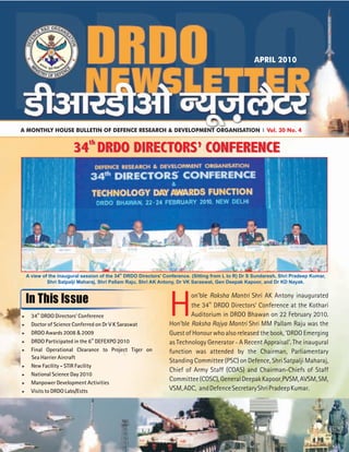 th
A view of the inaugural session of the 34 DRDO Directors' Conference. (Sitting from L to R) Dr S Sundaresh, Shri Pradeep Kumar,
Shri Satpalji Maharaj, Shri Pallam Raju, Shri AK Antony, Dr VK Saraswat, Gen Deepak Kapoor, and Dr KD Nayak.
In This Issue
H
on'ble Raksha Mantri Shri AK Antony inaugurated
th
the 34 DRDO Directors' Conference at the Kothari
Auditorium in DRDO Bhawan on 22 February 2010.
Hon'ble Raksha Rajya Mantri Shri MM Pallam Raju was the
Guest of Honour who also released the book, 'DRDO Emerging
as Technology Generator A Recent Appraisal'. The inaugural
function was attended by the Chairman, Parliamentary
Standing Committee (PSC) on Defence, Shri Satpalji Maharaj,
Chief of Army Staff (COAS) and Chairman-Chiefs of Staff
Committee(COSC),GeneralDeepakKapoor,PVSM,AVSM,SM,
VSM,ADC, andDefenceSecretaryShriPradeepKumar.
-
th
>34 DRDO Directors’ Conference
>Doctor of Science Conferred on Dr V K Saraswat
>DRDO Awards 2008 2009
th
>DRDO Participated in the 6 DEFEXPO 2010
>Final Operational Clearance to Project Tiger on
Sea Harrier Aircraft
>New Facility - STIR Facility
>National Science Day 2010
>Manpower Development Activities
>Visits to DRDO Labs/Estts
&
A MONTHLY HOUSE BULLETIN OF DEFENCE RESEARCH & DEVELOPMENT ORGANISATION Vol. 30 No. 4
APRIL 2010
th
34 DRDO DIRECTORS’ CONFERENCEth
34 DRDO DIRECTORS’ CONFERENCE
th
34 DRDO DIRECTORS’ CONFERENCEth
34 DRDO DIRECTORS’ CONFERENCE
 