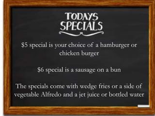 $5 special is your choice of a hamburger or
chicken burger
$6 special is a sausage on a bun
The specials come with wedge fries or a side of
vegetable Alfredo and a jet juice or bottled water
 