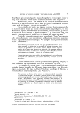 DÓNDE APRENDER A LEER Y ESCRIBIR EN EL AÑO 1000 29
146
Vita Maglorii, 24. AASS, Oct. X, 782.
147
Regula Magistri, c. 50.
148
Vita Abbatum Acaunensium, 9. MGH, SRM, III, 179, l. 12.
149
Instituciones, 1-5.
150
Confesiones, I, 9, 14 y I. 14, 23.
151
Sermo 101. Citado por N. EVERETT, Literacy in Lombard Italy, p. 37-38.
ANUARIO DE ESTUDIOS MEDIEVALES (AEM), 40/1, enero-junio 2010, pp. 3-34. ISSN 0066-5061
describe un episodio en el que los muchachos pidieron permiso para cruzar el
río y en la otra orilla poder recitar en alto sin molestar a los mayores146
.
Al final del “curso” los oblatos de las escuelas monásticas debían
demostrar su aprovechamiento ante el abad, recitando los salmos de memoria
y más tarde los himnos y otros textos sagrados147
.
No es extraño, por tanto, que algunas personas llegaran a desarrollar
su memoria de un modo que ahora consideraríamos de prodigioso. El abad
Achivus de Agaune podía recordar prácticamente todo lo que leía, y conocía
de memoria prácticamente la Biblia completa148
, y Cassiodoro cita a un
hombre ciego que conocía también perfectamente los textos sagrados149
.
Con todo, a menudo era necesario un estímulo “físico” para animar
a los niños al estudio, y así encontramos asiduamente menciones a castigos
físicos, siguiendo la tradición antigua. Por ejemplo, San Agustín se lamenta
en sus Confesiones150
:
A este fin me pusieron a la escuela para que aprendiera las letras, en las
cuales ignoraba yo, miserable, lo que había de utilidad. Con todo, si era
perezoso en aprenderlas, era azotado, sistema alabado por los mayores,
muchos de los cuales, que llevaron este género de vida antes que nosotros,
nos trazaron caminos tan trabajosos, por los que se nos obligaba a caminar,
multiplicando así el trabajo y el dolor de los hijos de Adán.
Porque todavía no conocía yo palabra de aquella lengua [=griego] y ya se
me instaba con vehemencia, con crueles terrores y castigos, a que la
aprendiera.
Cuando admite que las caricias y sonrisa de sus padres y amigos y la
libre curiosidad son instrumentos didácticos mucho más efectivos.
Los ejemplos del uso de azotes y otros castigos pueden multiplicarse;
bastarán algunos tomados de diferentes áreas geográficas y de diferentes
siglos. A mediados del siglo V, Pedro Crisólogo, arzobispo de Rávena, se
pronunciaba así ante la emperatriz Gala Placidia151
:
Para aprender las formas de las letras y los rudimentos de la educación,
¿acaso no fuiste enviado a un maestro o inscrito en una escuela? Entonces,
enteramente preparado para soportar esfuerzo y dolor, ¿no excusaste visitar
tu casa y a tu familia? Pero, ¿Cuán útil fue para ti ser asignado a un
profesor o enviado a una escuela? Por medio del esfuerzo y los castigos que
se te infligían, el profesor te compelía a concebir el deseo de aprender
aquellos rudimentos y a hacerte digno de atender a tan importantes
lecciones.
 