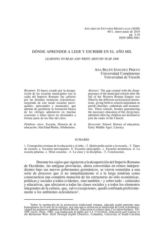 1
Sobre la sustitución de la aristocracia tradicional romana, educada según patrones muy
homogéneos en el arte de la retórica, por una nueva aristocracia intelectual de corte eclesiástico,
véanse los primeros capítulos de Pierre RICHÉ, Education et culture dans l’occident barbare. VIe-
VIIIe
siècle, Paris, 1962, con traducción al inglés por J.J. CONTRENI, Education and Culture in
the Barbarian West: Sixth Through Eighth Centuries, Columbia, University of South Carolina
ANUARIO DE ESTUDIOS MEDIEVALES (AEM)
40/1, enero-junio de 2010
pp. 3-34
ISSN 0066-5061
DÓNDE APRENDER A LEER Y ESCRIBIR EN EL AÑO MIL
LEARNING TO READ AND WRITE AROUND YEAR 1000
ANA BELÉN SÁNCHEZ PRIETO
Universidad Complutense
Universidad de Utrecht
Resumen: El hueco creado por la desapa-
rición de las escuelas municipales tras la
caída del Imperio Romano fue cubierto
por las distintas instancias eclesiásticas,
surgiendo de este modo escuelas parro-
quiales, episcopales y monacales, que
además de garantizar la formación básica
de los clérigos admitieron en muchas
ocasiones a niños laicos no destinados a
formar parte de las filas del clero.
Palabras clave: Escuela; Historia de la
educación; Alta Edad Media; Alfabetismo.
Abstract: The gap created with the disap-
pearance of the municipal schools after the
fall of the Western Roman Empire was
filled by the different ecclesiastical institu-
tions, giving birth to schools dependant on
parish churches, cathedrals and monaste-
ries. These schools, besides guaranteeing
the necessary education of the clergymen,
admitted often lay children not destined to
join the ranks of the Church.
Keywords: School; History of education;
Early Middle Ages; Literacy
SUMARIO
1. Concepción cristiana de la educación y el niño.- 2. Quién podía asistir a la escuela.- 3. Tipos
de escuela: a. Escuelas parroquiales. b. Escuelas episcopales. c. Escuelas monásticas. d. La
escuela palatina. e. Otras escuelas.- 4. La clase y la disciplina.- 5. Conclusiones.
Durante los siglos que siguieron a la desaparición del Imperio Romano
de Occidente, las antiguas provincias, ahora convertidas en reinos indepen-
dientes bajo sus nuevos gobernantes germánicos, se vieron sometidas a una
serie de procesos que si no inmediatamente sí a la larga tendrían como
consecuencia una completa mutación de las estructuras no sólo económicas,
políticas y sociales a todos evidentes, sino también – y sobre todo – culturales
y educativas, que afectaron a todas las clases sociales y a todos los elementos
integrantes de la cultura, que, salvo excepciones, quedó confinada preferente-
mente a los ambientes eclesiásticos1
.
 