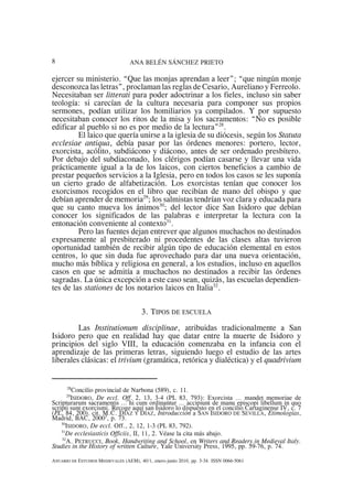 ANA BELÉN SÁNCHEZ PRIETO8
28
Concilio provincial de Narbona (589), c. 11.
29
ISIDORO, De eccl. Off. 2, 13, 3-4 (PL 83, 793): Exorcista ... mandet memoriae de
Scripturarum sacramentis … hi cum ordinantur … accipiunt de manu episcopi libellum in quo
scripti sunt exorcismi. Recoge aquí san Isidoro lo dispuesto en el concilio Cartaginense IV, c. 7
(PL, 84, 200). cit. M.C. DÍAZ Y DÍAZ, Introducción a SAN ISIDORO DE SEVILLA, Etimologías,
Madrid, BAC, 20003
, p. 73.
30
ISIDORO, De eccl. Off., 2, 12, 1-3 (PL 83, 792).
31
De ecclesiasticis Officiis, II, 11, 2. Véase la cita más abajo.
32
A. PETRUCCI, Book, Handwriting and School, en Writers and Readers in Medieval Italy.
Studies in the History of written Culture, Yale University Press, 1995, pp. 59-76, p. 74.
ANUARIO DE ESTUDIOS MEDIEVALES (AEM), 40/1, enero-junio 2010, pp. 3-34. ISSN 0066-5061
ejercer su ministerio. “Que las monjas aprendan a leer”; “que ningún monje
desconozca las letras”, proclaman las reglas de Cesario, Aureliano y Ferreolo.
Necesitaban ser litterati para poder adoctrinar a los fieles, incluso sin saber
teología: si carecían de la cultura necesaria para componer sus propios
sermones, podían utilizar los homiliarios ya compilados. Y por supuesto
necesitaban conocer los ritos de la misa y los sacramentos: “No es posible
edificar al pueblo si no es por medio de la lectura”28
.
El laico que quería unirse a la iglesia de su diócesis, según los Statuta
ecclesiae antiqua, debía pasar por las órdenes menores: portero, lector,
exorcista, acólito, subdiácono y diácono, antes de ser ordenado presbítero.
Por debajo del subdiaconado, los clérigos podían casarse y llevar una vida
prácticamente igual a la de los laicos, con ciertos beneficios a cambio de
prestar pequeños servicios a la Iglesia, pero en todos los casos se les suponía
un cierto grado de alfabetización. Los exorcistas tenían que conocer los
exorcismos recogidos en el libro que recibían de mano del obispo y que
debían aprender de memoria29
; los salmistas tendrían voz clara y educada para
que su canto mueva los ánimos30
; del lector dice San Isidoro que debían
conocer los significados de las palabras e interpretar la lectura con la
entonación conveniente al contexto31
.
Pero las fuentes dejan entrever que algunos muchachos no destinados
expresamente al presbiterado ni procedentes de las clases altas tuvieron
oportunidad también de recibir algún tipo de educación elemental en estos
centros, lo que sin duda fue aprovechado para dar una nueva orientación,
mucho más bíblica y religiosa en general, a los estudios, incluso en aquellos
casos en que se admitía a muchachos no destinados a recibir las órdenes
sagradas. La única excepción a este caso sean, quizás, las escuelas dependien-
tes de las stationes de los notarios laicos en Italia32
.
3. TIPOS DE ESCUELA
Las Institutionum disciplinae, atribuidas tradicionalmente a San
Isidoro pero que en realidad hay que datar entre la muerte de Isidoro y
principios del siglo VIII, la educación comenzaba en la infancia con el
aprendizaje de las primeras letras, siguiendo luego el estudio de las artes
liberales clásicas: el trivium (gramática, retórica y dialéctica) y el quadrivium
 
