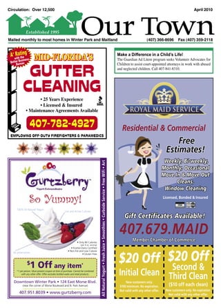 Circulation: Over 12,500                                                                                                                                                                                                                     April 2010




                Established 1995
Mailed monthly to most homes in Winter Park and Maitland                                                                                                                                                (407) 366-8696         Fax (407) 359-2118


 A+ wRatthing
     ith e
         usin
 Better B au
                ess    MID-FLORIDA’S                                                                                                                                              Make a Difference in a Child’s Life!
                                                                                                                                                                                  The Guardian Ad Litem program seeks Volunteer Advocates for
                                                                                                                                                                                  Children to assist court-appointed attorneys in work with abused

             GUTTER
     Bure
                                                                                                                                                                                  and neglected children. Call 407-841-8310.




            CLEANING
                       • 25 Years Experience
                       • Licensed & Insured
                • Maintenance Agreements Available


                      407-782-4927                                                                                                                                                   Residential & Commercial
 EMPLOYING OFF-DUTY FIREFIGHTERS & PARAMEDICS
                                                                                                                                                                                                                          Free
                                                                                                                                                                                                                      Estimates!
                                                                                                                                                                                                                      Weekly, Bi-weekly,
                                                                                          All Natural Yogurt • Fresh Juice • Smoothies • Curbside Service • Free WiFi • Art




                                                                                                                                                                                                                     Monthly, Occasional
                                                                                                                                                                                                                     Move In & Move Out
                                                                                                                                                                                                                           Cleans,
                                                                                                                                                                                                                      Window Cleaning

                  So Yummy!                                                                                                                                                                                          Licensed, Bonded & Insured
                                                                                                                                                                                                                                     MasterCard

      100% All Natural Yogurt
                                                    Live and Active Cultures

                                                                                                                                                                                       Gift Certiﬁcates Available!

                                                                                                                                                                                   407.679.MAID
                                                                • Only 80 Calories
                                                                                                                                                                                             Member Chamber of Commerce
                                                                    (per 4 oz. serving)
                                                          • Kosher-Dairy Certiﬁed




                                                                                                                                                                                   $20 Off $20 Off
                                                       • Non-Fat and Low Calorie
   No preservatives                                                 • Gluten Free


                 $
                      1 Off any item                                *
                                                                                                                                                                                                  Second &
      *1 per person. Must present coupon at time of purchase. Cannot be combined
          with any other offer. Offer excludes bottled water and retail products.                                                                                                  Initial Clean Third Clean
   Downtown Winter Park • 124 East Morse Blvd.                                                                                                                                          New customers only.
           (near the corner of Morse Boulevard and N. Park Avenue)                                                                                                                 $100 minimum. No expiration.         ($10 off each clean)
                                                                                                                                                                                   Not valid with any other offer.    New customers only. No expiration.
        407.951.8039 • www.gurtzberry.com                                                                                                                                                                               Not valid with any other offer.

                                                                                                                                                                              1
 