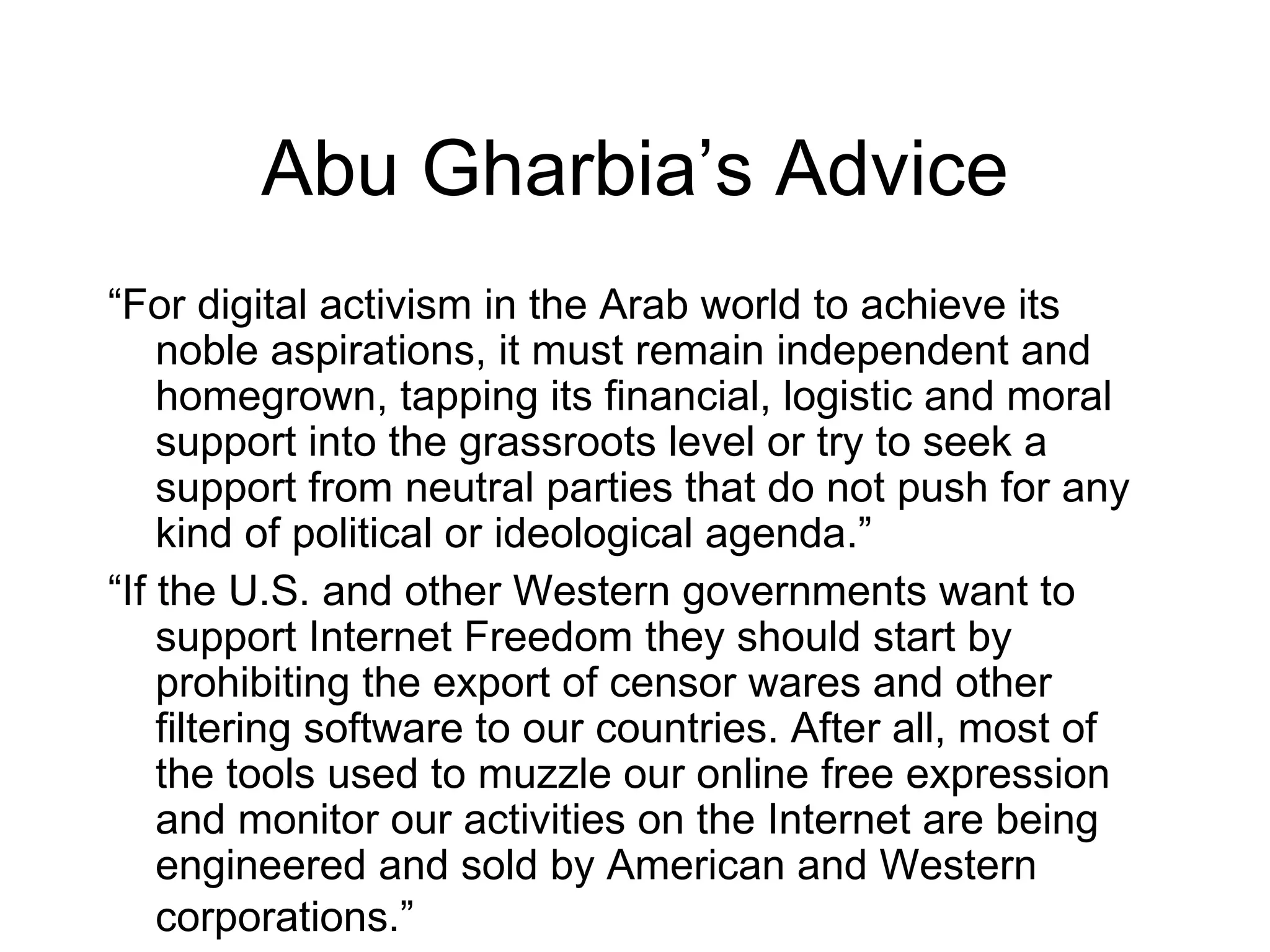 Abu Gharbia’s Advice
“For digital activism in the Arab world to achieve its
    noble aspirations, it must remain independent and
    homegrown, tapping its financial, logistic and moral
    support into the grassroots level or try to seek a
    support from neutral parties that do not push for any
    kind of political or ideological agenda.”
“If the U.S. and other Western governments want to
    support Internet Freedom they should start by
    prohibiting the export of censor wares and other
    filtering software to our countries. After all, most of
    the tools used to muzzle our online free expression
    and monitor our activities on the Internet are being
    engineered and sold by American and Western
    corporations.”
 