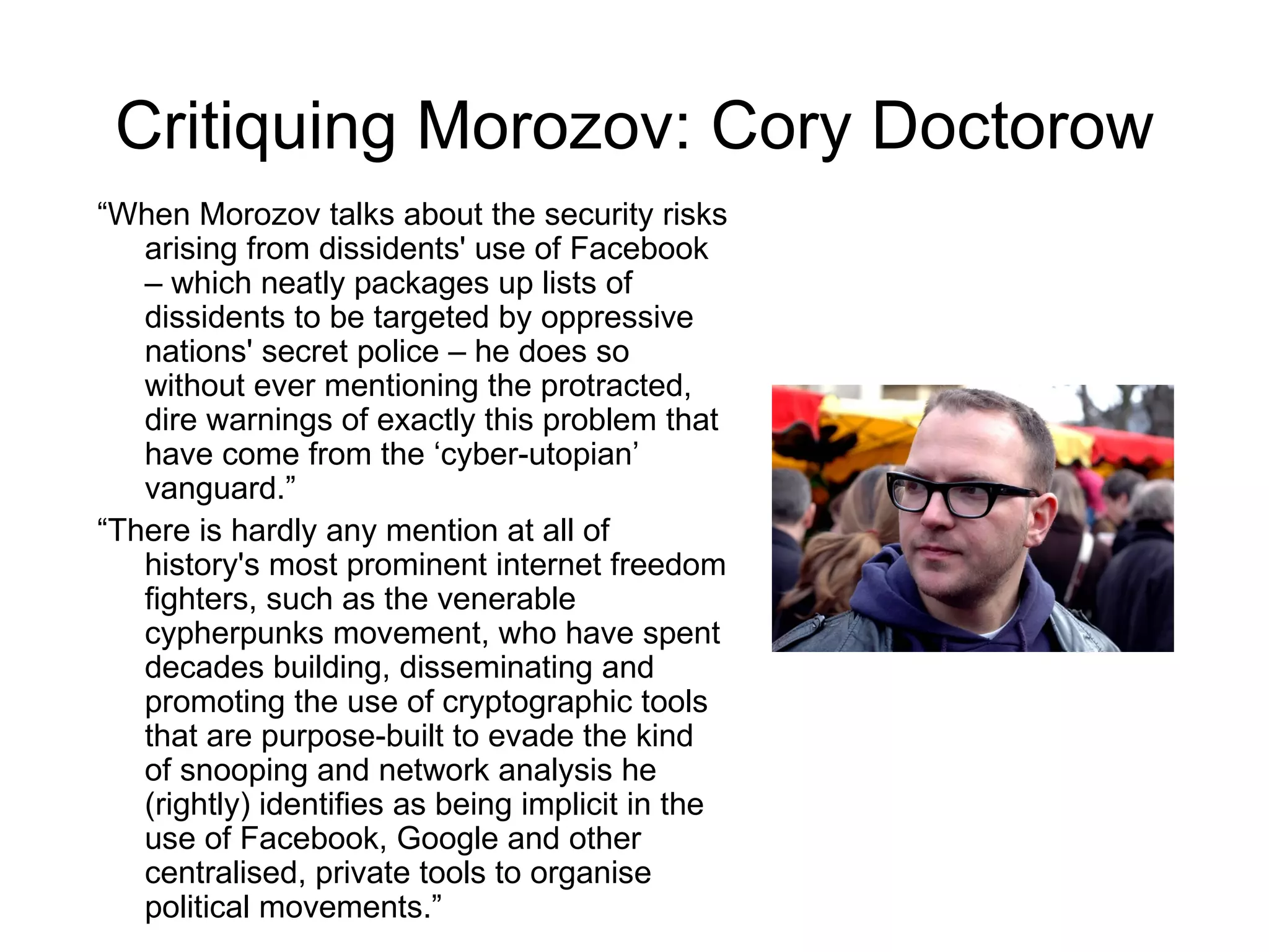 Critiquing Morozov: Cory Doctorow
“When Morozov talks about the security risks
   arising from dissidents' use of Facebook
   – which neatly packages up lists of
   dissidents to be targeted by oppressive
   nations' secret police – he does so
   without ever mentioning the protracted,
   dire warnings of exactly this problem that
   have come from the ‘cyber-utopian’
   vanguard.”
“There is hardly any mention at all of
   history's most prominent internet freedom
   fighters, such as the venerable
   cypherpunks movement, who have spent
   decades building, disseminating and
   promoting the use of cryptographic tools
   that are purpose-built to evade the kind
   of snooping and network analysis he
   (rightly) identifies as being implicit in the
   use of Facebook, Google and other
   centralised, private tools to organise
   political movements.”
 