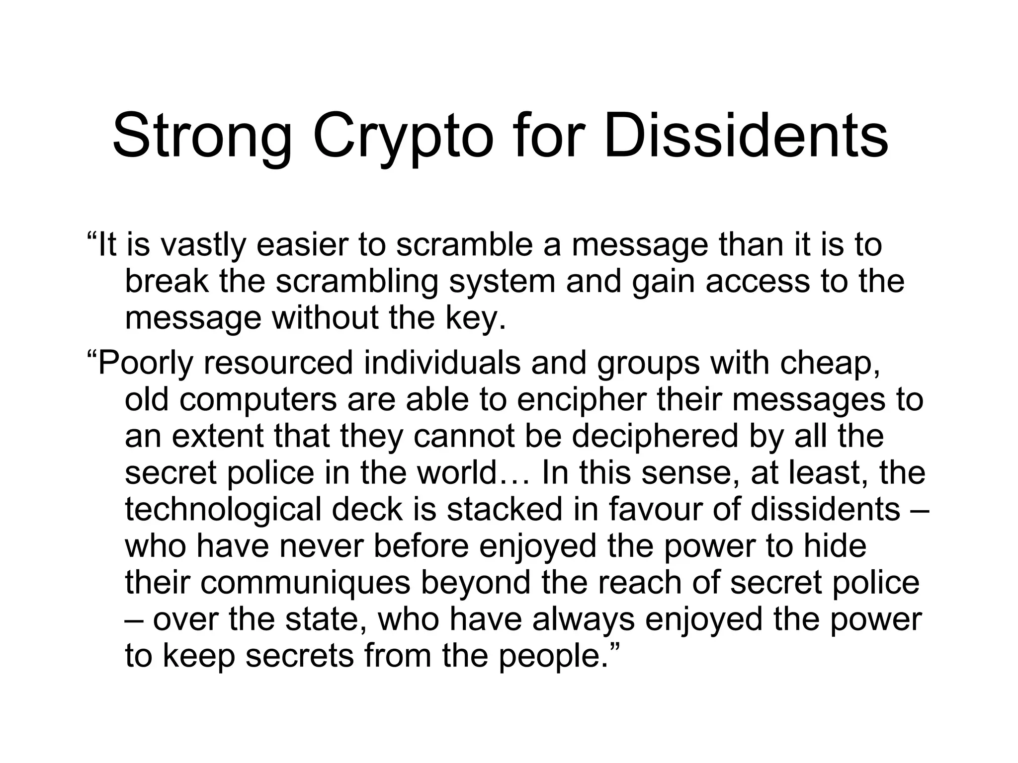 Strong Crypto for Dissidents
“It is vastly easier to scramble a message than it is to
    break the scrambling system and gain access to the
    message without the key.
“Poorly resourced individuals and groups with cheap,
    old computers are able to encipher their messages to
    an extent that they cannot be deciphered by all the
    secret police in the world… In this sense, at least, the
    technological deck is stacked in favour of dissidents –
    who have never before enjoyed the power to hide
    their communiques beyond the reach of secret police
    – over the state, who have always enjoyed the power
    to keep secrets from the people.”
 