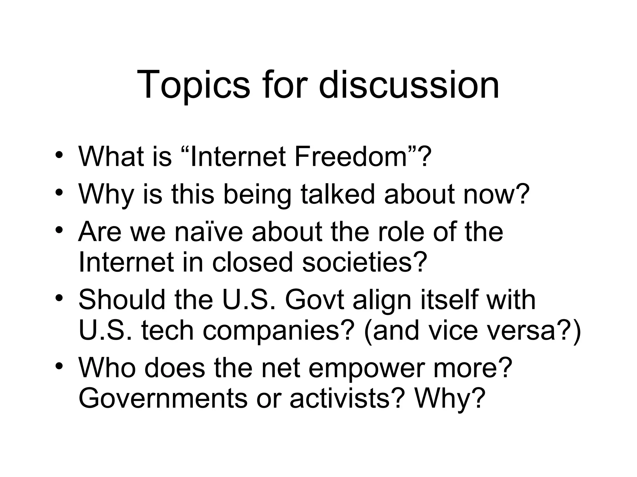 Topics for discussion
• What is “Internet Freedom”?
• Why is this being talked about now?
• Are we naïve about the role of the
  Internet in closed societies?
• Should the U.S. Govt align itself with
  U.S. tech companies? (and vice versa?)
• Who does the net empower more?
  Governments or activists? Why?
 