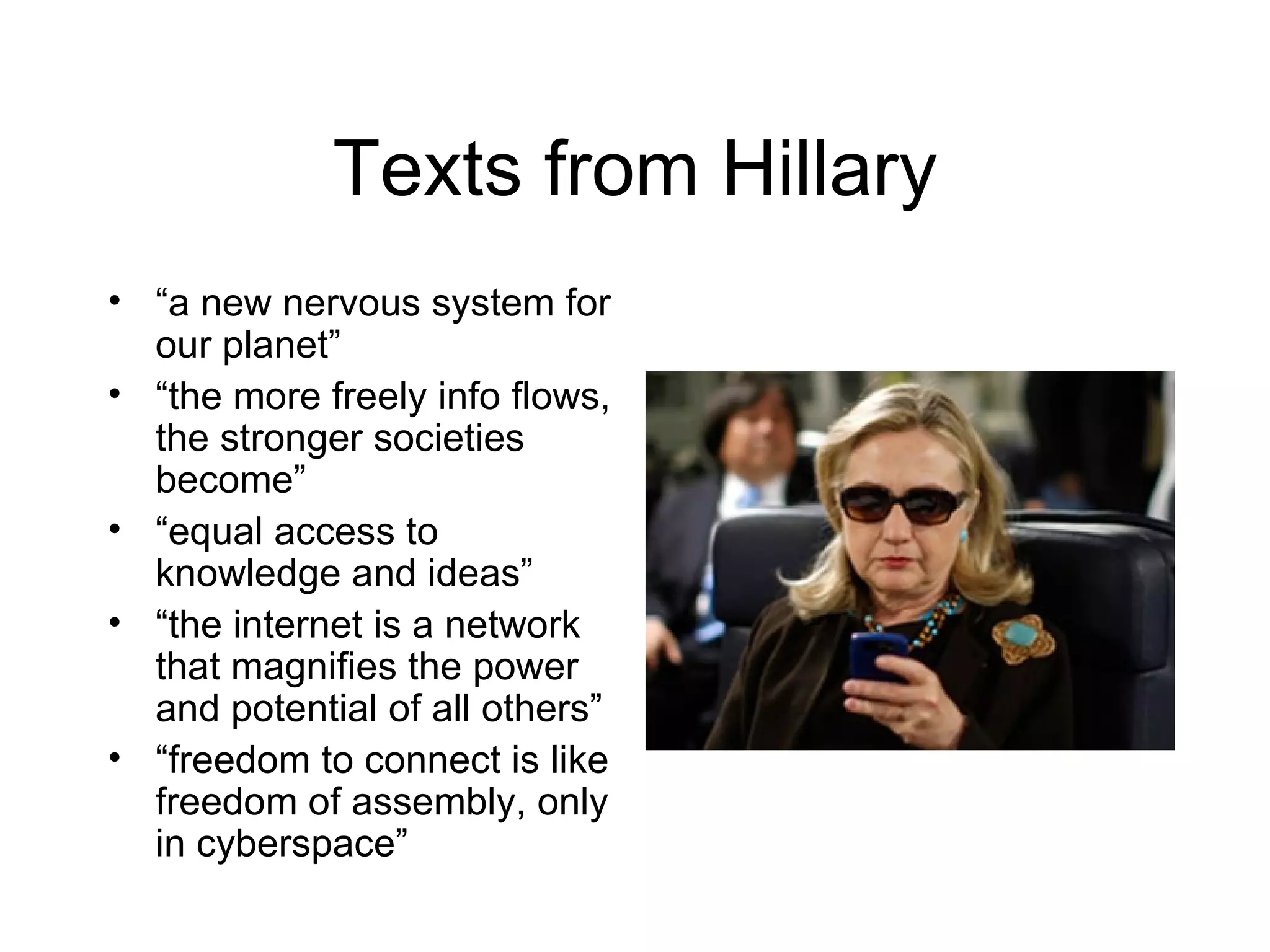 Texts from Hillary
• “a new nervous system for
  our planet”
• “the more freely info flows,
  the stronger societies
  become”
• “equal access to
  knowledge and ideas”
• “the internet is a network
  that magnifies the power
  and potential of all others”
• “freedom to connect is like
  freedom of assembly, only
  in cyberspace”
 