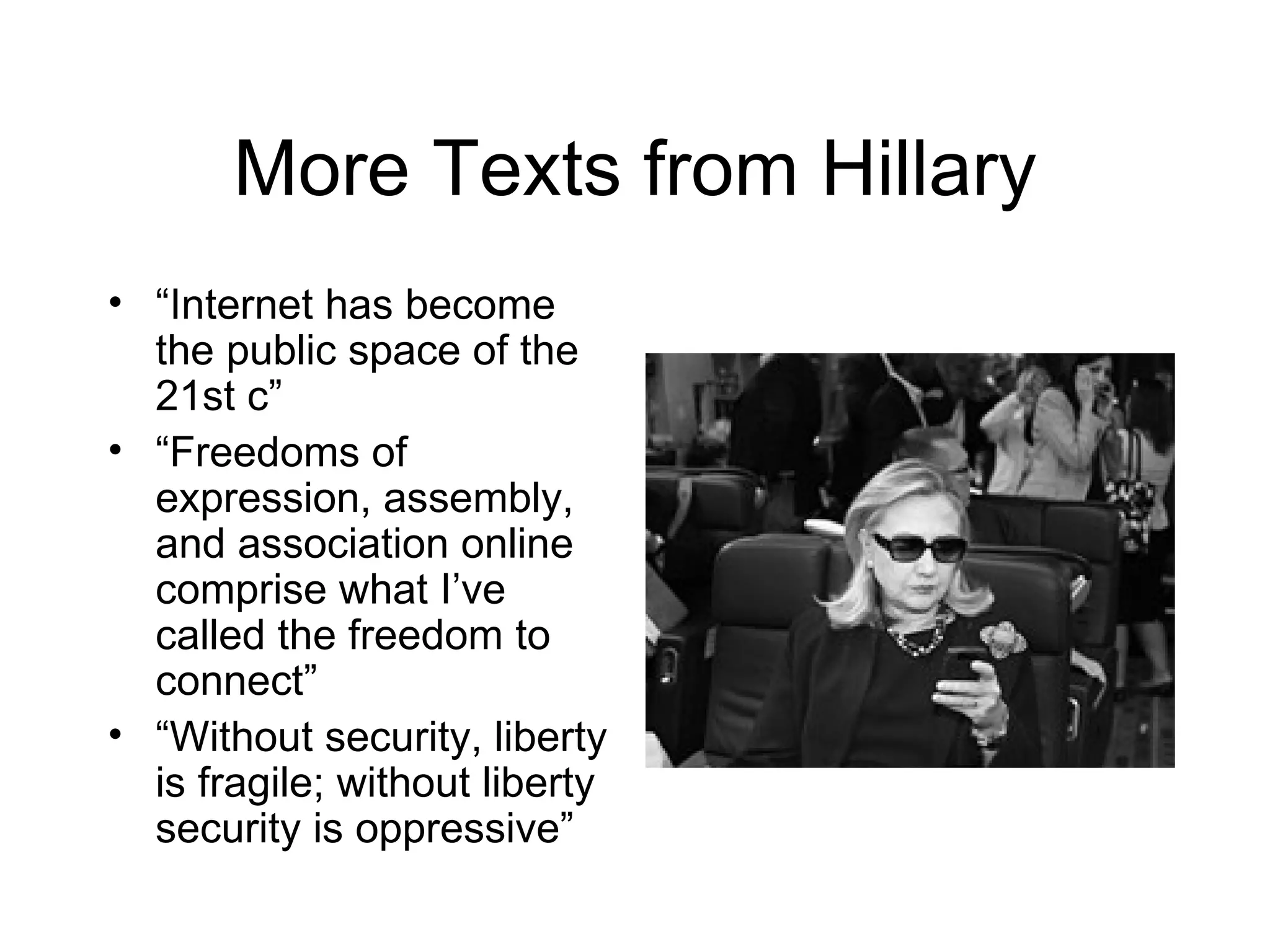 More Texts from Hillary
• “Internet has become
  the public space of the
  21st c”
• “Freedoms of
  expression, assembly,
  and association online
  comprise what I’ve
  called the freedom to
  connect”
• “Without security, liberty
  is fragile; without liberty
  security is oppressive”
 