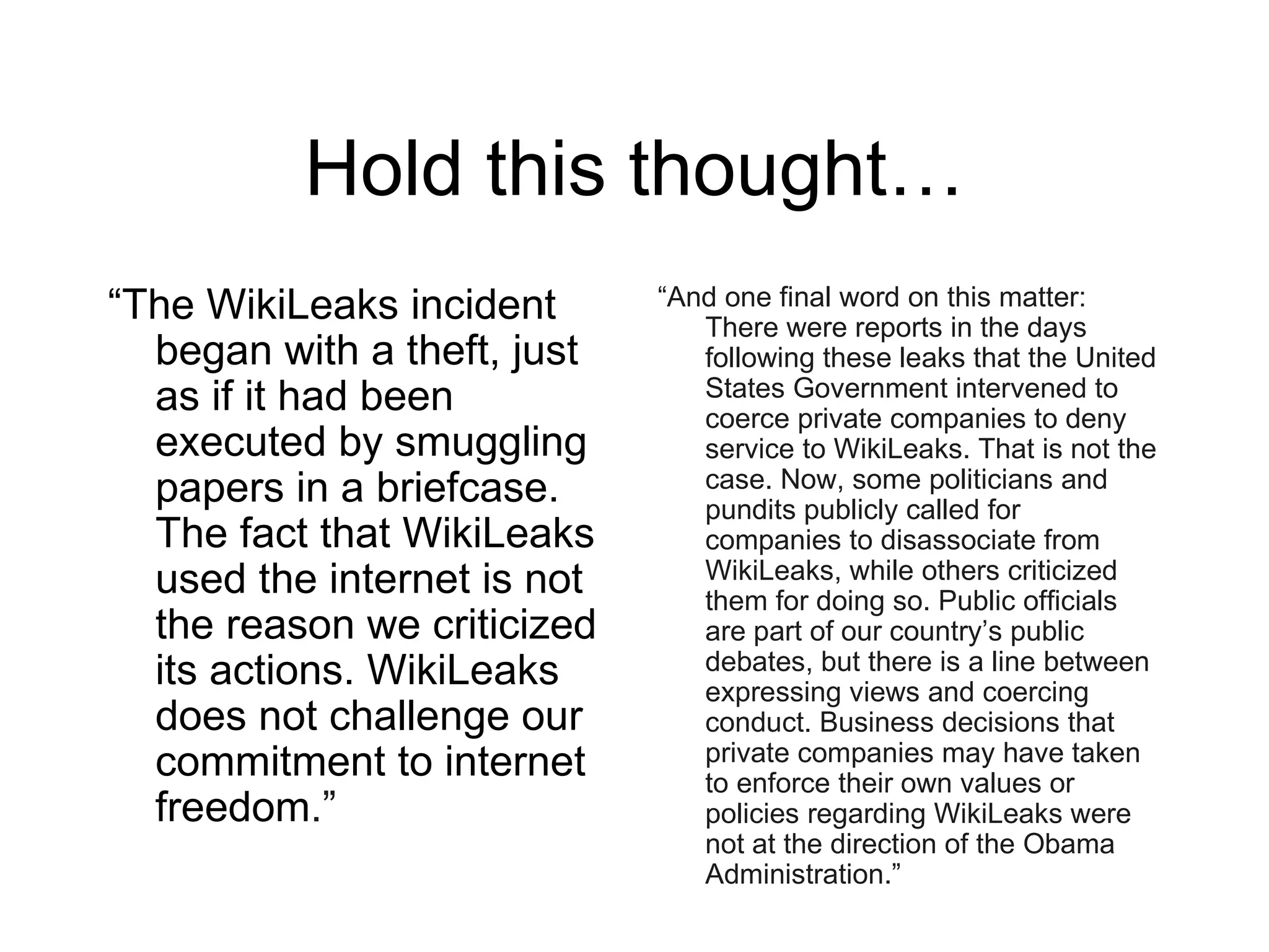 Hold this thought…
“The WikiLeaks incident      “And one final word on this matter:
                                There were reports in the days
  began with a theft, just      following these leaks that the United
  as if it had been             States Government intervened to
                                coerce private companies to deny
  executed by smuggling         service to WikiLeaks. That is not the
  papers in a briefcase.        case. Now, some politicians and
                                pundits publicly called for
  The fact that WikiLeaks       companies to disassociate from
  used the internet is not      WikiLeaks, while others criticized
                                them for doing so. Public officials
  the reason we criticized      are part of our country’s public
  its actions. WikiLeaks        debates, but there is a line between
                                expressing views and coercing
  does not challenge our        conduct. Business decisions that
  commitment to internet        private companies may have taken
                                to enforce their own values or
  freedom.”                     policies regarding WikiLeaks were
                                not at the direction of the Obama
                                Administration.”
 