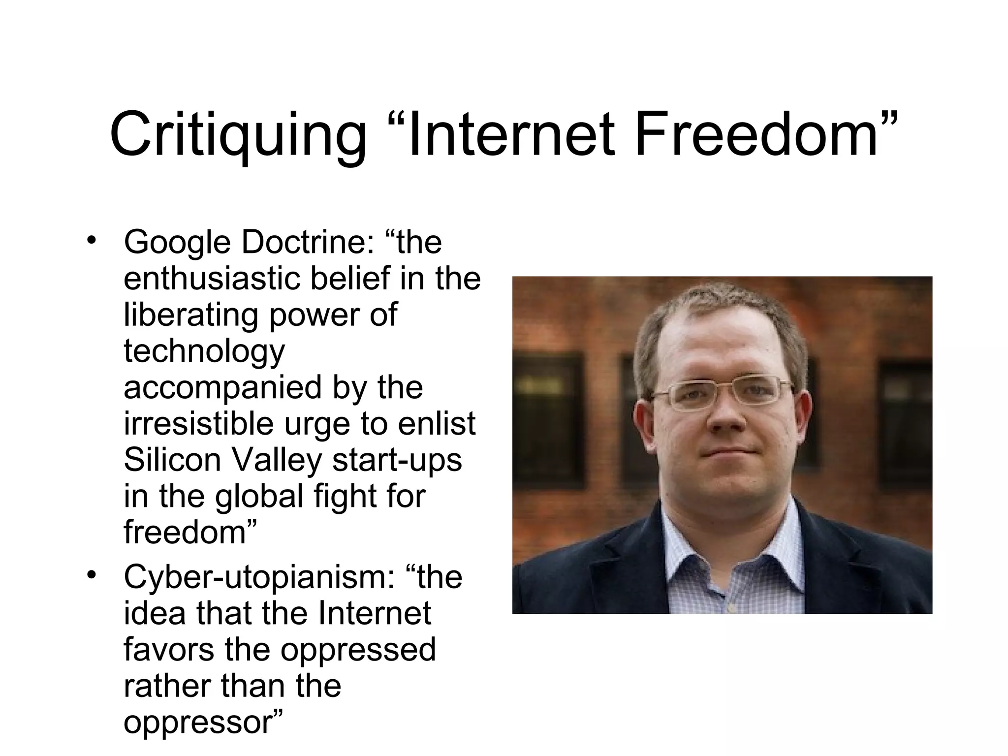 Critiquing “Internet Freedom”
• Google Doctrine: “the
  enthusiastic belief in the
  liberating power of
  technology
  accompanied by the
  irresistible urge to enlist
  Silicon Valley start-ups
  in the global fight for
  freedom”
• Cyber-utopianism: “the
  idea that the Internet
  favors the oppressed
  rather than the
  oppressor”
 