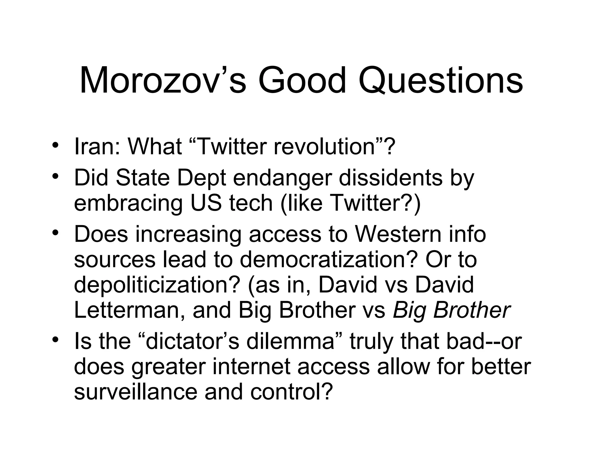 Morozov’s Good Questions
• Iran: What “Twitter revolution”?
• Did State Dept endanger dissidents by
  embracing US tech (like Twitter?)
• Does increasing access to Western info
  sources lead to democratization? Or to
  depoliticization? (as in, David vs David
  Letterman, and Big Brother vs Big Brother
• Is the “dictator’s dilemma” truly that bad--or
  does greater internet access allow for better
  surveillance and control?
 