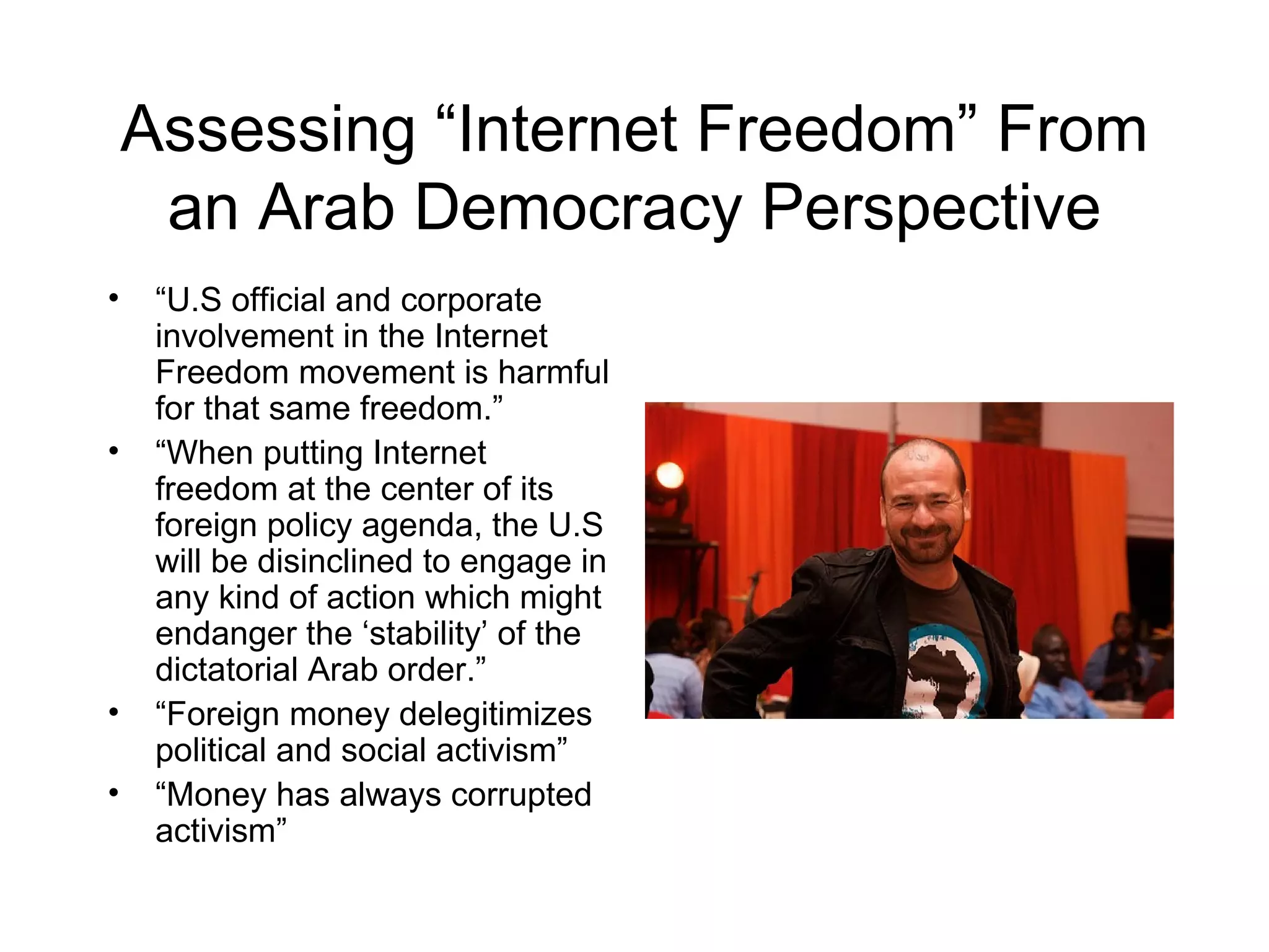 Assessing “Internet Freedom” From
     an Arab Democracy Perspective
•    “U.S official and corporate
     involvement in the Internet
     Freedom movement is harmful
     for that same freedom.”
•    “When putting Internet
     freedom at the center of its
     foreign policy agenda, the U.S
     will be disinclined to engage in
     any kind of action which might
     endanger the ‘stability’ of the
     dictatorial Arab order.”
•    “Foreign money delegitimizes
     political and social activism”
•    “Money has always corrupted
     activism”
 