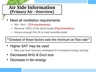 Air Side Information
  (Primary Air - Overview)

• Meet all ventilation requirements
   • Min. Vent. (O/A requirements)
   • Remove 100% of the latent loads (Psychrometrics)
   • Induce enough Rm./A to meet sensible loads

**Greatest of these factors sets the minimum air flow rate**

• Higher SAT may be used
   • May use heat recovery strategies for increased energy savings
• Decreased AHU & Duct size
• Decrease in fan energy
 